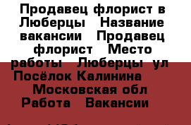 Продавец-флорист в Люберцы › Название вакансии ­ Продавец-флорист › Место работы ­ Люберцы, ул. Посёлок Калинина 42; - Московская обл. Работа » Вакансии   